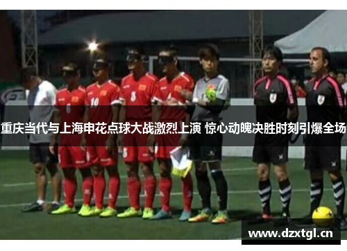 重庆当代与上海申花点球大战激烈上演 惊心动魄决胜时刻引爆全场